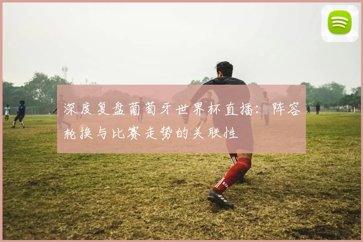 深度复盘葡萄牙世界杯直播：阵容轮换与比赛走势的关联性