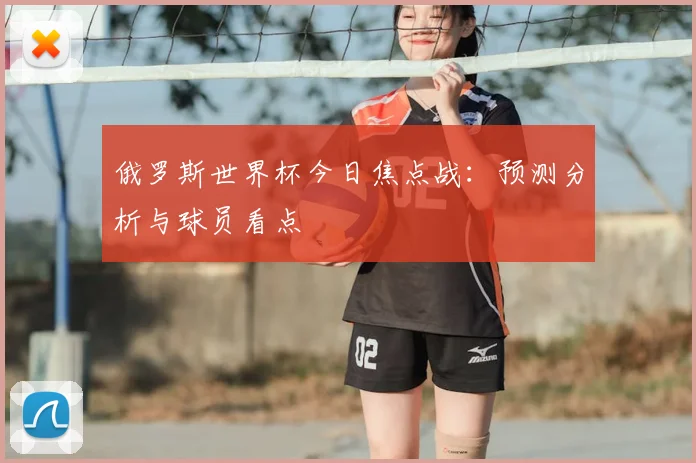 俄罗斯世界杯今日焦点战:预测分析与球员看点