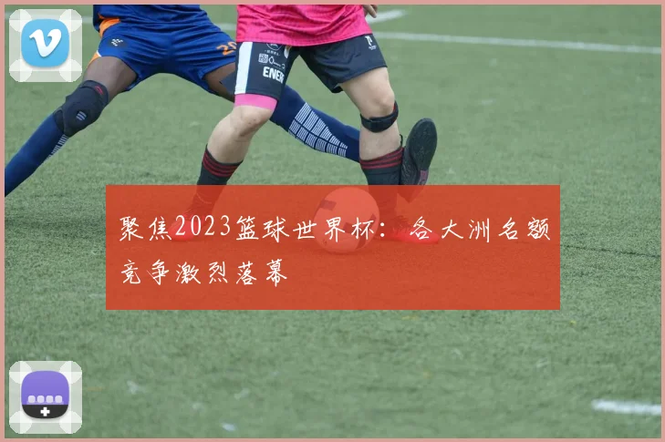 聚焦2023篮球世界杯：各大洲名额竞争激烈落幕