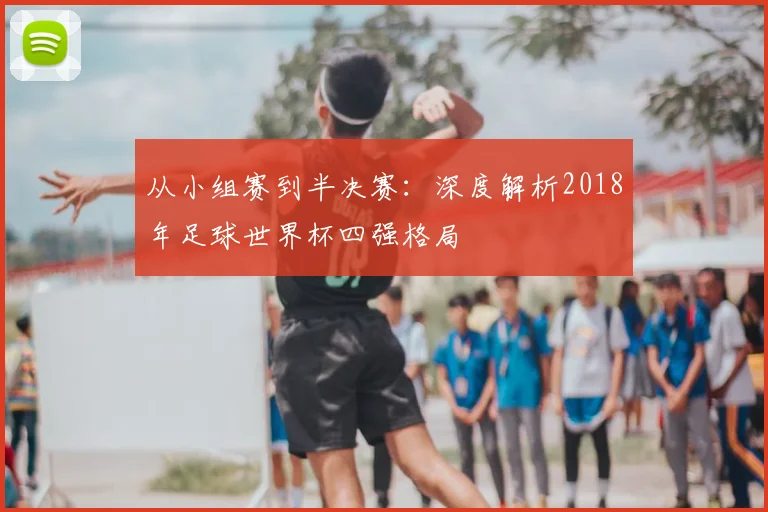 从小组赛到半决赛:深度解析2018年足球世界杯四强格局