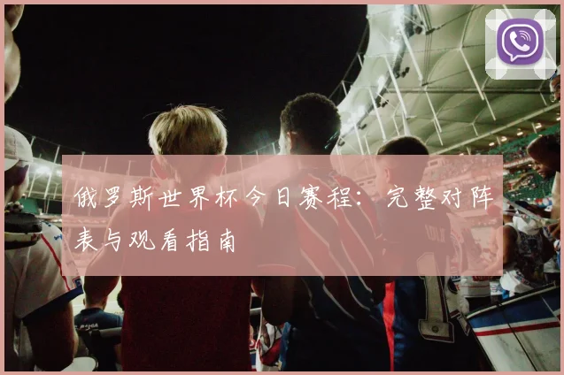 俄罗斯世界杯今日赛程：完整对阵表与观看指南