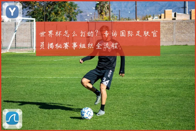 世界杯怎么打的？专访国际足联官员揭秘赛事组织全流程