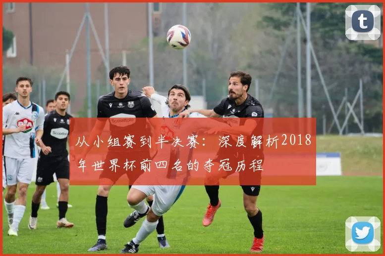 从小组赛到半决赛:深度解析2018年世界杯前四名的夺冠历程
