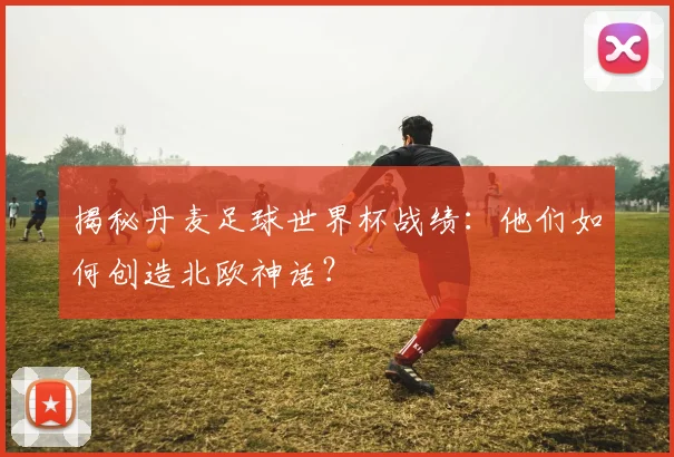 揭秘丹麦足球世界杯战绩：他们如何创造北欧神话？