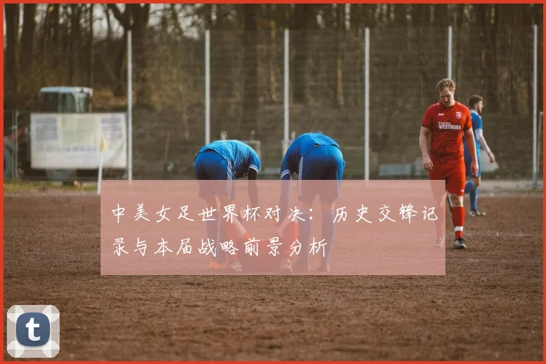 中美女足世界杯对决：历史交锋记录与本届战略前景分析
