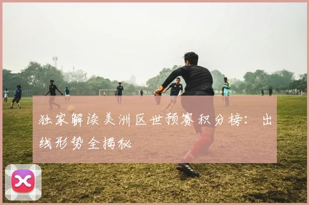 独家解读美洲区世预赛积分榜：出线形势全揭秘