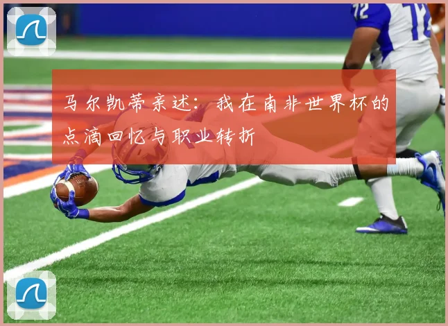 马尔凯蒂亲述：我在南非世界杯的点滴回忆与职业转折