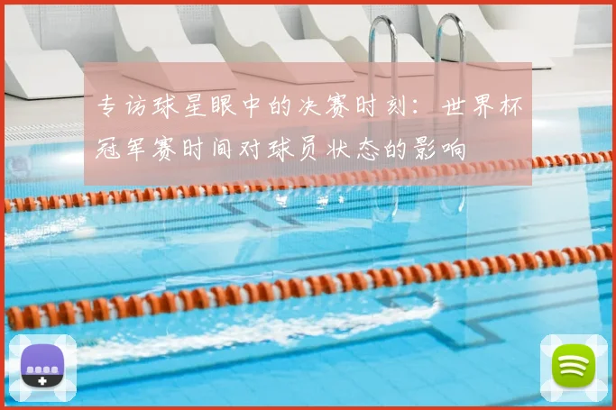 专访球星眼中的决赛时刻：世界杯冠军赛时间对球员状态的影响