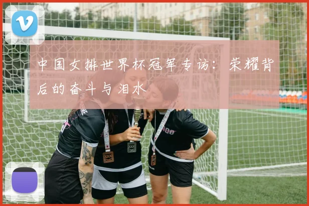 中国女排世界杯冠军专访:荣耀背后的奋斗与泪水